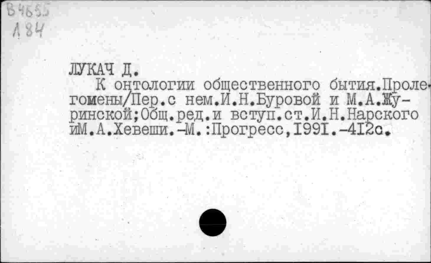 ﻿В 46..
Л 8^
ЛУКАЧ Д.
К онтологии общественного бытия.Пролв' гоиены/Пер.с нем.И.Н.Буровой и М.А.Жу-ринской;Общ.ред.и вс туп.с т.И.Н.Карского иМ.А.Хевеши.-М.:Прогресс,1991.-412с.